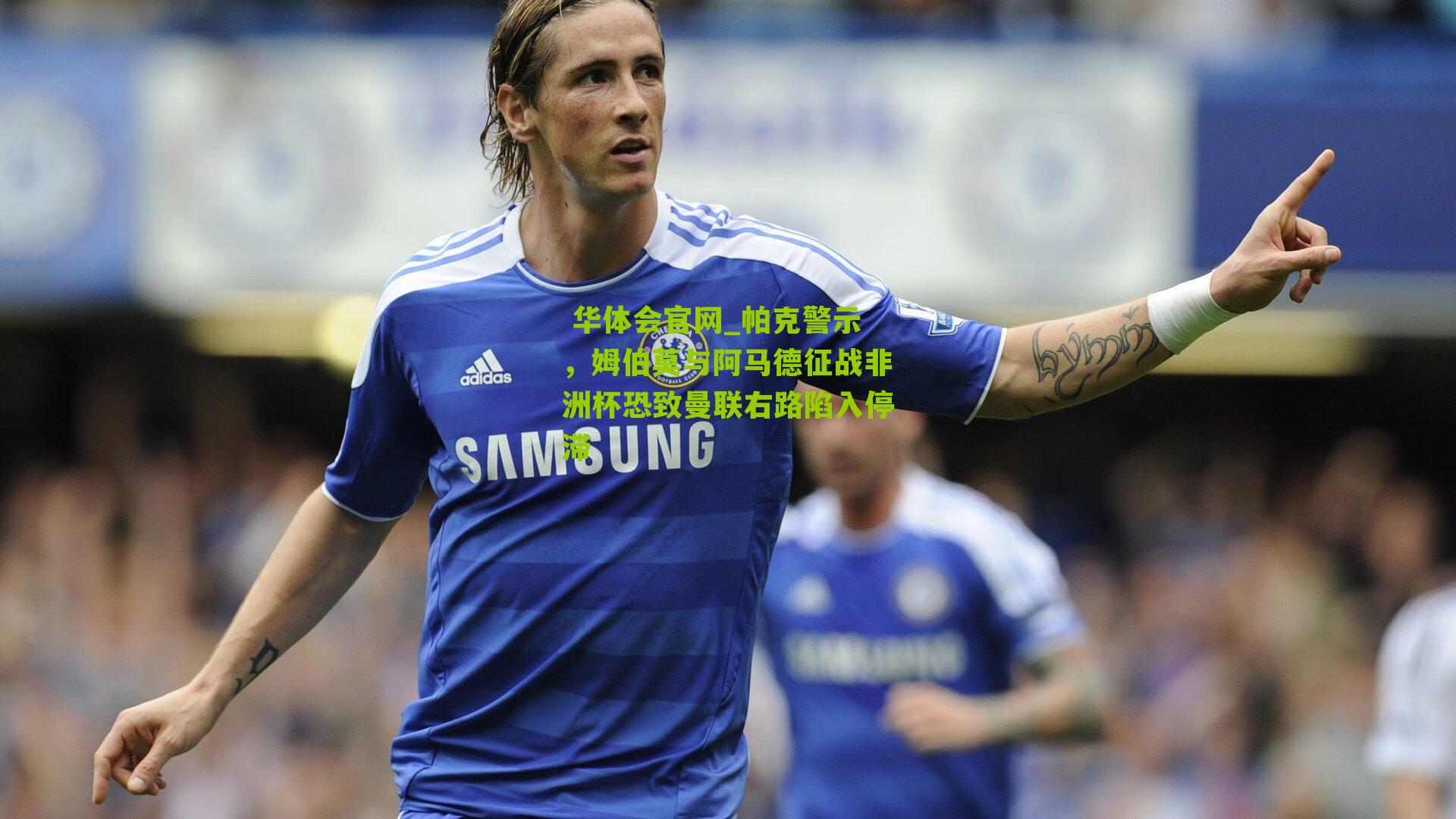  华体会官网_帕克警示，姆伯莫与阿马德征战非洲杯恐致曼联右路陷入停滞